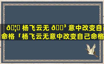 🦍 杨飞云无 🌳 意中改变自己命格「杨飞云无意中改变自己命格是哪一集」